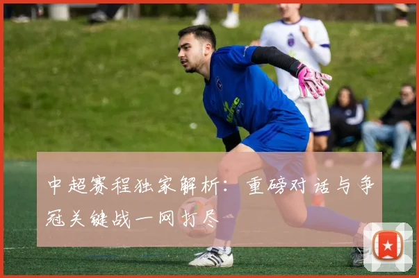 中超赛程独家解析：重磅对话与争冠关键战一网打尽