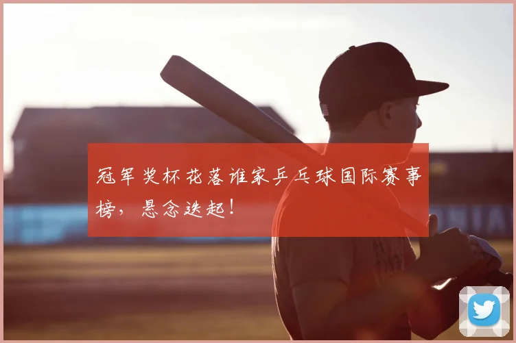 冠军奖杯花落谁家乒乓球国际赛事榜，悬念迭起！