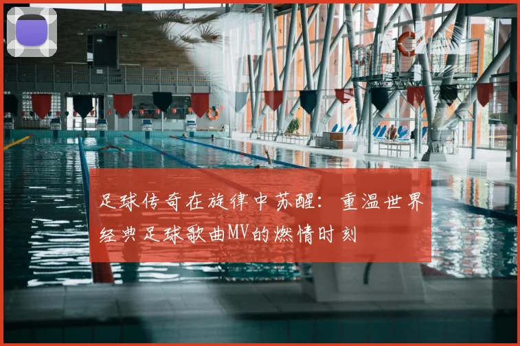 足球传奇在旋律中苏醒：重温世界经典足球歌曲MV的燃情时刻