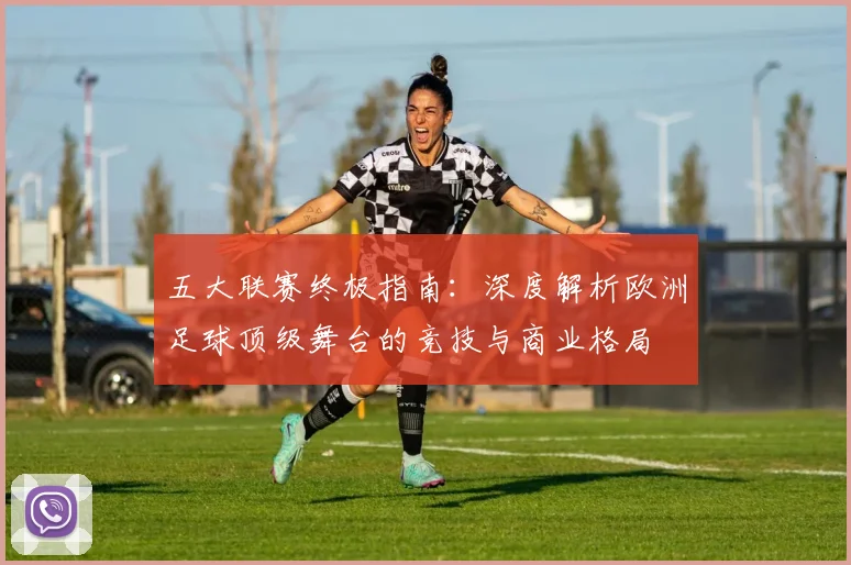 五大联赛终极指南:深度解析欧洲足球顶级舞台的竞技与商业格局